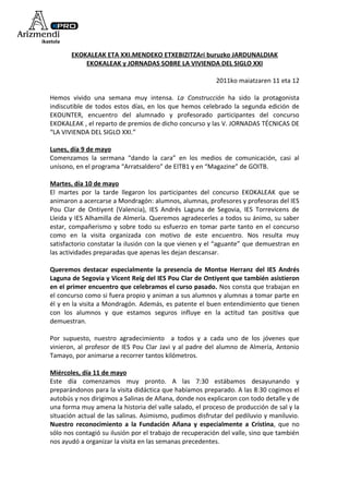 EKOKALEAK ETA XXI.MENDEKO ETXEBIZITZAri buruzko JARDUNALDIAK
           EKOKALEAK y JORNADAS SOBRE LA VIVIENDA DEL SIGLO XXI

                                                         2011ko maiatzaren 11 eta 12

Hemos vivido una semana muy intensa. La Construcción ha sido la protagonista
indiscutible de todos estos días, en los que hemos celebrado la segunda edición de
EKOUNTER, encuentro del alumnado y profesorado participantes del concurso
EKOKALEAK , el reparto de premios de dicho concurso y las V. JORNADAS TÉCNICAS DE
“LA VIVIENDA DEL SIGLO XXI.”

Lunes, día 9 de mayo
Comenzamos la sermana “dando la cara” en los medios de comunicación, casi al
unísono, en el programa “Arratsaldero” de EITB1 y en “Magazine” de GOITB.

Martes, día 10 de mayo
El martes por la tarde llegaron los participantes del concurso EKOKALEAK que se
animaron a acercarse a Mondragón: alumnos, alumnas, profesores y profesoras del IES
Pou Clar de Ontiyent (Valencia), IES Andrés Laguna de Segovia, IES Torrevicens de
Lleida y IES Alhamilla de Almería. Queremos agradecerles a todos su ánimo, su saber
estar, compañerismo y sobre todo su esfuerzo en tomar parte tanto en el concurso
como en la visita organizada con motivo de este encuentro. Nos resulta muy
satisfactorio constatar la ilusión con la que vienen y el “aguante” que demuestran en
las actividades preparadas que apenas les dejan descansar.

Queremos destacar especialmente la presencia de Montse Herranz del IES Andrés
Laguna de Segovia y Vicent Reig del IES Pou Clar de Ontiyent que también asistieron
en el primer encuentro que celebramos el curso pasado. Nos consta que trabajan en
el concurso como si fuera propio y animan a sus alumnos y alumnas a tomar parte en
él y en la visita a Mondragón. Además, es patente el buen entendimiento que tienen
con los alumnos y que estamos seguros influye en la actitud tan positiva que
demuestran.

Por supuesto, nuestro agradecimiento a todos y a cada uno de los jóvenes que
vinieron, al profesor de IES Pou Clar Javi y al padre del alumno de Almería, Antonio
Tamayo, por animarse a recorrer tantos kilómetros.

Miércoles, día 11 de mayo
Este día comenzamos muy pronto. A las 7:30 estábamos desayunando y
preparándonos para la visita didáctica que habíamos preparado. A las 8:30 cogimos el
autobús y nos dirigimos a Salinas de Añana, donde nos explicaron con todo detalle y de
una forma muy amena la historia del valle salado, el proceso de producción de sal y la
situación actual de las salinas. Asimismo, pudimos disfrutar del pediluvio y maniluvio.
Nuestro reconocimiento a la Fundación Añana y especialmente a Cristina, que no
sólo nos contagió su ilusión por el trabajo de recuperación del valle, sino que también
nos ayudó a organizar la visita en las semanas precedentes.
 