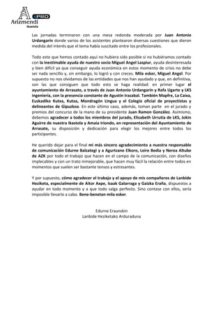 Las jornadas terminaron con una mesa redonda moderada por Juan Antonio
Urdangarín donde varios de los asistentes plantearon diversas cuestiones que dieron
medida del interés que el tema había suscitado entre los profesionales.

Todo esto que hemos contado aquí no hubiera sido posible si no hubiéramos contado
con la inestimable ayuda de nuestro socio Miguel Angel Laspiur, ayuda desinteresada
y bien difícil ya que conseguir ayuda económica en estos momento de crisis no debe
ser nada sencillo y, sin embargo, lo logró y con creces. Mila esker, Miguel Angel. Por
supuesto no nos olvidamos de las entidades que nos han ayudado y que, en definitiva,
son las que consiguen que todo esto se haga realidad: en primer lugar el
ayuntamiento de Arrasate, a través de Juan Antonio Urdangarín y Rafa Ugarte y LKS
ingeniería, con la presencia constante de Agustín Irazabal. También Mapfre, La Caixa,
Euskadiko Kutxa, Kutxa, Mondragón Lingua y el Colegio oficial de proyectistas y
delineantes de Gipuzkoa. En este último caso, además, toman parte en el jurado y
premios del concurso de la mano de su presidente Juan Ramon González. Asimismo,
debemos agradecer a todos los miembros del jurado, Elisabeth Urrutia de LKS, Jokin
Aguirre de nuestra Ikastola y Amaia Iriondo, en representación del Ayuntamiento de
Arrasate, su disposición y dedicación para elegir los mejores entre todos los
participantes.

He querido dejar para el final mi más sincero agradecimiento a nuestra responsable
de comunicación Edurne Balzategi y a Agurtzane Elkoro, Leire Bedia y Nerea Altube
de AZK por todo el trabajo que hacen en el campo de la comunicación, con diseños
implecables y con un trato inmejorable, que hacen muy fácil la relación entre todos en
momentos que suelen ser bastante tensos y estresantes.

Y por supuesto, cómo agradecer el trabajo y el apoyo de mis compañeros de Lanbide
Heziketa, especialmente de Aitor Axpe, Isaak Galarraga y Gaizka Eraña, dispuestos a
ayudar en todo momento y a que todo salga perfecto. Sino contase con ellos, sería
imposible llevarlo a cabo. Bene-benetan mila esker.


                                  Edurne Eraunskin
                           Lanbide Heziketako Arduraduna
 