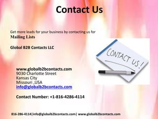 Contact Us
Get more leads for your business by contacting us for
Mailing Lists
Global B2B Contacts LLC
www.globalb2bcontacts.com
9030 Charlotte Street
Kansas City
Missouri ,USA
info@globalb2bcontacts.com
Contact Number: +1-816-4286-4114
816-286-4114|info@globalb2bcontacts.com| www.globalb2bcontacts.com
 