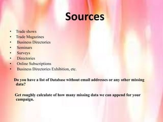 Sources
• Trade shows
• Trade Magazines
• Business Directories
• Seminars
• Surveys
• Directories
• Online Subscriptions
• Business Directories Exhibition, etc.
Do you have a list of Database without email addresses or any other missing
data?
Get roughly calculate of how many missing data we can append for your
campaign.
 