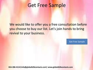 Get Free Sample
We would like to offer you a free consultation before
you choose to buy our list. Let's join hands to bring
revival to your business.
816-286-4114|info@globalb2bcontacts.com| www.globalb2bcontacts.com
Get Free Sample
 