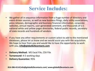 Service Includes:
• We gather all in sequence information from a huge number of directory and
event-driven sources, as well as new business filings, daily utility associations,
press releases, demographic and business financial information, corporate
websites, annual reports, user-generated comment, and thousands of U.S
national white and yellow pages directories, federal public records, secretary
of state records and hundreds of vendors.
• If you have any other requirements or custom select to add to the mentioned
databases, please let us know and we would assist you with the acquisition.
We hope to hear from you and would like to have the opportunity to work
with you, info@globalb2bcontacts.com
• Delivery Method: MS Excel File, CSV File
• Turnaround: 4-5 working days
• Delivery Guarantee: 95%
816-286-4114|info@globalb2bcontacts.com| www.globalb2bcontacts.com
 