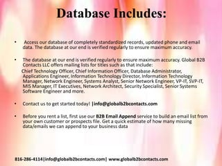 Database Includes:
• Access our database of completely standardized records, updated phone and email
data. The database at our end is verified regularly to ensure maximum accuracy.
• The database at our end is verified regularly to ensure maximum accuracy. Global B2B
Contacts LLC offers mailing lists for titles such as that include:
Chief Technology Officer, Chief Information Officer, Database Administrator,
Applications Engineer, Information Technology Director, Information Technology
Manager, Network Engineer, Systems Analyst, Senior Network Engineer, VP-IT, SVP-IT,
MIS Manager, IT Executives, Network Architect, Security Specialist, Senior Systems
Software Engineer and more.
• Contact us to get started today! |info@globalb2bcontacts.com
• Before you rent a list, first use our B2B Email Append service to build an email list from
your own customer or prospects file. Get a quick estimate of how many missing
data/emails we can append to your business data
816-286-4114|info@globalb2bcontacts.com| www.globalb2bcontacts.com
 
