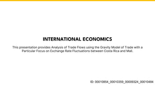 This presentation provides Analysis of Trade Flows using the Gravity Model of Trade with a
Particular Focus on Exchange Rate Fluctuations between Costa Rica and Mali.
INTERNATIONAL ECONOMICS
ID: 00010854_00010359_00009324_00010484
 