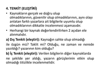 4. TENKİT (ELEŞTİRİ)
• Kaynakların gerçek ve doğru olup
olmadıklarının, güvenilir olup olmadıklarının, aynı olayı
anlatan farklı yazarlara ait bilgilerle uyumlu olup
olmadıklarının dikkatle incelenmesi aşamasıdır.
• Herhangi bir kaynak değerlendirilirken 2 açıdan ele
alınmalıdır.
a) Dış Tenkit (eleştiri): Kaynağın sahte olup olmadığı
ile özgün mü? Taklit mi? Olduğu, ne zaman ve nerede
yazıldığı? yazarının kim olduğu?
b) İç Tenkit (eleştiri): Verilen bilgilerin diğer kaynaklarda
ne şekilde yer aldığı, yazarın görüşlerinin etkin olup
olmadığı titizlikle incelenmelidir.
 