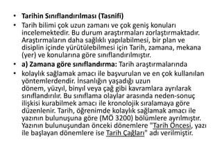 • Tarihin Sınıflandırılması (Tasnifi)
• Tarih bilimi çok uzun zamanı ve çok geniş konuları
incelemektedir. Bu durum araştırmaları zorlaştırmaktadır.
Araştırmaların daha sağlıklı yapılabilmesi, bir plan ve
disiplin içinde yürütülebilmesi için Tarih, zamana, mekana
(yer) ve konularına göre sınıflandırılmıştır.
• a) Zamana göre sınıflandırma: Tarih araştırmalarında
• kolaylık sağlamak amacı ile başvurulan ve en çok kullanılan
yöntemlerdendir. İnsanlığın yaşadığı uzun
dönem, yüzyıl, binyıl veya çağ gibi kavramlara ayrılarak
sınıflandırılır. Bu sınıflama olaylar arasında neden-sonuç
ilişkisi kurabilmek amacı ile kronolojik sıralamaya göre
düzenlenir. Tarih, öğrenimde kolaylık sağlamak amacı ile
yazının bulunuşuna göre (MÖ 3200) bölümlere ayrılmıştır.
Yazının bulunuşundan önceki dönemlere "Tarih Öncesi, yazı
ile başlayan dönemlere ise Tarih Çağları" adı verilmiştir.
 