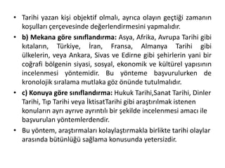 • Tarihi yazan kişi objektif olmalı, ayrıca olayın geçtiği zamanın
koşulları çerçevesinde değerlendirmesini yapmalıdır.
• b) Mekana göre sınıflandırma: Asya, Afrika, Avrupa Tarihi gibi
kıtaların, Türkiye, İran, Fransa, Almanya Tarihi gibi
ülkelerin, veya Ankara, Sivas ve Edirne gibi şehirlerin yani bir
coğrafi bölgenin siyasi, sosyal, ekonomik ve kültürel yapısının
incelenmesi yöntemidir. Bu yönteme başvurulurken de
kronolojik sıralama mutlaka göz önünde tutulmalıdır.
• c) Konuya göre sınıflandırma: Hukuk Tarihi,Sanat Tarihi, Dinler
Tarihi, Tıp Tarihi veya İktisatTarihi gibi araştırılmak istenen
konuların ayrı ayrıve ayrıntılı bir şekilde incelenmesi amacı ile
başvurulan yöntemlerdendir.
• Bu yöntem, araştırmaları kolaylaştırmakla birlikte tarihi olaylar
arasında bütünlüğü sağlama konusunda yetersizdir.
 