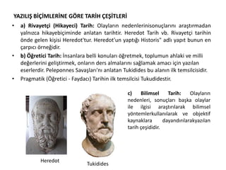 YAZILIŞ BİÇİMLERİNE GÖRE TARİH ÇEŞİTLERİ
• a) Rivayetçi (Hikayeci) Tarih: Olayların nedenlerinisonuçlarını araştırmadan
yalnızca hikayebiçiminde anlatan tarihtir. Heredot Tarih vb. Rivayetçi tarihin
önde gelen kişisi Heredot'tur. Heredot'un yaptığı Historis" adlı yapıt bunun en
çarpıcı örneğidir.
• b) Öğretici Tarih: İnsanlara belli konuları öğretmek, toplumun ahlaki ve milli
değerlerini geliştirmek, onların ders almalarını sağlamak amacı için yazılan
eserlerdir. Peleponnes Savaşları'nı anlatan Tukidides bu alanın ilk temsilcisidir.
• Pragmatik (Öğretici - Faydacı) Tarihin ilk temsilcisi Tukudidestir.
Heredot
Tukidides
c) Bilimsel Tarih: Olayların
nedenleri, sonuçları başka olaylar
ile ilgisi araştırılarak bilimsel
yöntemlerkullanılarak ve objektif
kaynaklara dayandırılarakyazılan
tarih çeşididir.
 