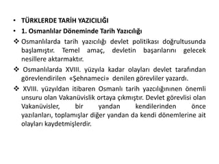 • TÜRKLERDE TARİH YAZICILIĞI
• 1. Osmanlılar Döneminde Tarih Yazıcılığı
 Osmanlılarda tarih yazıcılığı devlet politikası doğrultusunda
başlamıştır. Temel amaç, devletin başarılarını gelecek
nesillere aktarmaktır.
 Osmanlılarda XVIII. yüzyıla kadar olayları devlet tarafından
görevlendirilen «Şehnameci» denilen görevliler yazardı.
 XVIII. yüzyıldan itibaren Osmanlı tarih yazcılığınınen önemli
unsuru olan Vakanüvislik ortaya çıkmıştır. Devlet görevlisi olan
Vakanüvisler, bir yandan kendilerinden önce
yazılanları, toplamışlar diğer yandan da kendi dönemlerine ait
olayları kaydetmişlerdir.
 