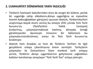 2. CUMHURİYET DÖNEMİNDE TARİH YAZICILIĞI
• Türklerin İslamiyeti kabullerinden önce de zengin bir kültere, parlak
bir uygarlığa sahip olduklarını,dünya uygarlığına ve siyasetine
önemli katkısağladıkları görüşünü savunan Atatürk, Türklerintarihini
araştırmaya büyük önem vermiş bu amaçla 1931 yılında Türk Tarih
Kurumu'nu (TürkTarihini Tetkik Cemiyeti)
kurdurmuş, çalışmalarınabizzat katılmış, dünyada örneği
görülmeyenbir davranışla mirasının bir bölümünü bu
çalışmalarınsürdürülmesi, amacı ile Türk Tarih Kurumu'na
bırakmıştır.
• Atatürk hem Anadolu ve hem de Türklerin Tarihleri ile ilgili
gerçeklerin ortaya çıkarılmasına önem vermiştir. Tarihçilerin
çalışmaları ile Osmanlıların İslam merkezli tarih anlayışı
yerine, Türklerin dünya uygarlıklarının gelişmesine sağladıkları
katkıları kanıtlamayı amaçlayan "Türk Tarih Tezi" ortaya çıkmıştır.
 