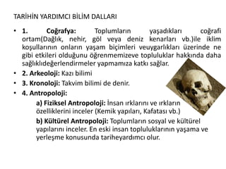 TARİHİN YARDIMCI BİLİM DALLARI
• 1. Coğrafya: Toplumların yaşadıkları coğrafi
ortam(Dağlık, nehir, göl veya deniz kenarları vb.)ile iklim
koşullarının onların yaşam biçimleri veuygarlıkları üzerinde ne
gibi etkileri olduğunu öğrenmemizeve topluluklar hakkında daha
sağlıklıdeğerlendirmeler yapmamıza katkı sağlar.
• 2. Arkeoloji: Kazı bilimi
• 3. Kronoloji: Takvim bilimi de denir.
• 4. Antropoloji:
a) Fiziksel Antropoloji: İnsan ırklarını ve ırkların
özelliklerini inceler (Kemik yapıları, Kafatası vb.)
b) Kültürel Antropoloji: Toplumların sosyal ve kültürel
yapılarını inceler. En eski insan topluluklarının yaşama ve
yerleşme konusunda tariheyardımcı olur.
 