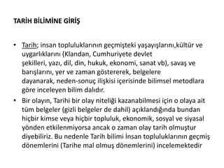 TARİH BİLİMİNE GİRİŞ
• Tarih; insan topluluklarının geçmişteki yaşayışlarını,kültür ve
uygarlıklarını (Klandan, Cumhuriyete devlet
şekilleri, yazı, dil, din, hukuk, ekonomi, sanat vb), savaş ve
barışlarını, yer ve zaman göstererek, belgelere
dayanarak, neden-sonuç ilişkisi içerisinde bilimsel metodlara
göre inceleyen bilim dalıdır.
• Bir olayın, Tarihi bir olay niteliği kazanabilmesi için o olaya ait
tüm belgeler (gizli belgeler de dahil) açıklandığında bundan
hiçbir kimse veya hiçbir topluluk, ekonomik, sosyal ve siyasal
yönden etkilenmiyorsa ancak o zaman olay tarih olmuştur
diyebiliriz. Bu nedenle Tarih bilimi İnsan topluluklarının geçmiş
dönemlerini (Tarihe mal olmuş dönemlerini) incelemektedir
 
