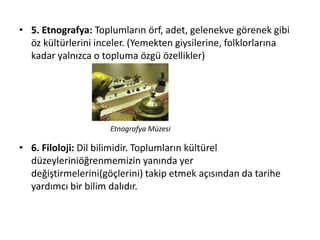 • 5. Etnografya: Toplumların örf, adet, gelenekve görenek gibi
öz kültürlerini inceler. (Yemekten giysilerine, folklorlarına
kadar yalnızca o topluma özgü özellikler)
• 6. Filoloji: Dil bilimidir. Toplumların kültürel
düzeyleriniöğrenmemizin yanında yer
değiştirmelerini(göçlerini) takip etmek açısından da tarihe
yardımcı bir bilim dalıdır.
Etnografya Müzesi
 