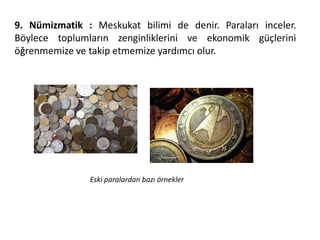 9. Nümizmatik : Meskukat bilimi de denir. Paraları inceler.
Böylece toplumların zenginliklerini ve ekonomik güçlerini
öğrenmemize ve takip etmemize yardımcı olur.
Eski paralardan bazı örnekler
 