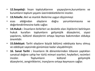 • 12.Sosyoloji: İnsan topluluklarının yaşayışlarını,kurumlarını ve
kurumların toplum yaşamı üzerindekietkilerini inceler.
• 13.Felsefe: Akıl ve mantık ilkelerine uygun düşünmeyi
• esas aldığından olayların doğru yorumlanmasına ve
değerlendirilmesine katkı sağlar.
• 14.Hukuk : İnsanların birbirleri ve devletle olan ilişkilerini belirleyen
hukuk kuralları toplumların gelişmişlik düzeylerini, siyasi
yapılarını, kültürel düzeylerini ortaya koyması bakımından oldukça
önemlidir.
• 15.Edebiyat: Tarihi olayların büyük bölümü edebiyata konu olmuş
ve edebiyat sayesinde günümüze kadar ulaşabilmiştir.
• 16. Sanat Tarihi : İnsanların ilk dönemlerinden itibaren yaptıkları
sanatsal değere sahip her türlü mimari eserleri, heykelleri, resimleri
inceler. Toplumların kültürel gelişmişlik
düzeylerini, zenginliklerini, inançlarını ortaya koymasını sağlar.
 