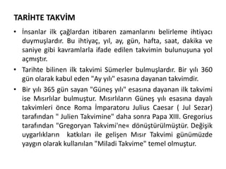 TARİHTE TAKVİM
• İnsanlar ilk çağlardan itibaren zamanlarını belirleme ihtiyacı
duymuşlardır. Bu ihtiyaç, yıl, ay, gün, hafta, saat, dakika ve
saniye gibi kavramlarla ifade edilen takvimin bulunuşuna yol
açmıştır.
• Tarihte bilinen ilk takvimi Sümerler bulmuşlardır. Bir yılı 360
gün olarak kabul eden "Ay yılı" esasına dayanan takvimdir.
• Bir yılı 365 gün sayan "Güneş yılı" esasına dayanan ilk takvimi
ise Mısırlılar bulmuştur. Mısırlıların Güneş yılı esasına dayalı
takvimleri önce Roma İmparatoru Julius Caesar ( Jul Sezar)
tarafından " Julien Takvimine" daha sonra Papa XIII. Gregorius
tarafından "Gregoryan Takvimi'ne« dönüştürülmüştür. Değişik
uygarlıkların katkıları ile gelişen Mısır Takvimi günümüzde
yaygın olarak kullanılan "Miladi Takvime" temel olmuştur.
 