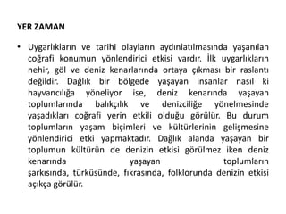 YER ZAMAN
• Uygarlıkların ve tarihi olayların aydınlatılmasında yaşanılan
coğrafi konumun yönlendirici etkisi vardır. İlk uygarlıkların
nehir, göl ve deniz kenarlarında ortaya çıkması bir raslantı
değildir. Dağlık bir bölgede yaşayan insanlar nasıl ki
hayvancılığa yöneliyor ise, deniz kenarında yaşayan
toplumlarında balıkçılık ve denizciliğe yönelmesinde
yaşadıkları coğrafi yerin etkili olduğu görülür. Bu durum
toplumların yaşam biçimleri ve kültürlerinin gelişmesine
yönlendirici etki yapmaktadır. Dağlık alanda yaşayan bir
toplumun kültürün de denizin etkisi görülmez iken deniz
kenarında yaşayan toplumların
şarkısında, türküsünde, fıkrasında, folklorunda denizin etkisi
açıkça görülür.
 