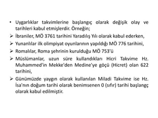 • Uygarlıklar takvimlerine başlangıç olarak değişik olay ve
tarihleri kabul etmişlerdir. Örneğin;
 İbraniler, MÖ 3761 tarihini Yaradılış Yılı olarak kabul ederken,
 Yunanlılar ilk olimpiyat oyunlarının yapıldığı MÖ 776 tarihini,
 Romalılar, Roma şehrinin kurulduğu MÖ 753'ü
 Müslümanlar, uzun süre kullandıkları Hicri Takvime Hz.
Muhammed'in Mekke'den Medine'ye göçü (Hicret) olan 622
tarihini,
 Günümüzde yaygın olarak kullanılan Miladi Takvime ise Hz.
İsa'nın doğum tarihi olarak benimsenen 0 (sıfır) tarihi başlangç
olarak kabul edilmiştir.
 