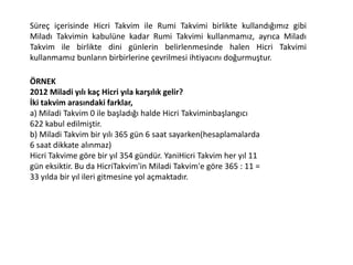 Süreç içerisinde Hicri Takvim ile Rumi Takvimi birlikte kullandığımız gibi
Miladı Takvimin kabulüne kadar Rumi Takvimi kullanmamız, ayrıca Miladı
Takvim ile birlikte dini günlerin belirlenmesinde halen Hicri Takvimi
kullanmamız bunların birbirlerine çevrilmesi ihtiyacını doğurmuştur.
ÖRNEK
2012 Miladi yılı kaç Hicri yıla karşılık gelir?
İki takvim arasındaki farklar,
a) Miladi Takvim 0 ile başladığı halde Hicri Takviminbaşlangıcı
622 kabul edilmiştir.
b) Miladi Takvim bir yılı 365 gün 6 saat sayarken(hesaplamalarda
6 saat dikkate alınmaz)
Hicri Takvime göre bir yıl 354 gündür. YaniHicri Takvim her yıl 11
gün eksiktir. Bu da HicriTakvim'in Miladi Takvim'e göre 365 : 11 =
33 yılda bir yıl ileri gitmesine yol açmaktadır.
 