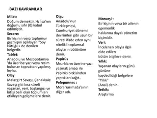 BAZI KAVRAMLAR
Milat:
Doğum demektir. Hz İsa'nın
doğumu sıfır (0) kabul
edilmiştir.
Secere:
Bir kişinin veya toplumun
geçmişini açıklayan "Soy
kütüğü» de denilen
belgedir.
Tablet:
Anadolu ve Mezopotamya
'da üzerine yazı veya resim
bulunan topraktan yapılmış
levha.
Olay
Malazgirt Savaşı, Çanakkale
Savaşı gibi kısa süreli
yaşanan, yeri, başlangıcı ve
bitişi belli olan toplumları
etkileyen gelişmelere denir.
Olgu
Anadolu'nun
Türkleşmesi,
Cumhuriyet dönemi
devrimleri gibi uzun bir
süreci ifade eden aynı
nitelikli toplumsal
olayların bütününe
denir.
Papirüs
Mısırlıların üzerine yazı
yazmak amacı ile
Papirüs bitkisinden
yaptıkları kağıt..
Peleponnes :
Mora Yarımada'sının
diğer adı.
Monarşi :
Bir kişinin veya bir ailenin
egemenlik
haklarına dayalı yönetim
biçimidir.
Veri:
İncelenen olayla ilgili
elde edilen
bütün bilgilere denir.
Yıllık:
Yaşanan olayların günü
gününe
kaydedildiği belgelere
"Yıllık"
(Anal) denir..
Tetkik:
Araştırma
 