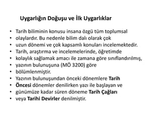 • Tarih biliminin konusu insana özgü tüm toplumsal
• olaylardır. Bu nedenle bilim dalı olarak çok
• uzun dönemi ve çok kapsamlı konuları incelemektedir.
• Tarih, araştırma ve incelemelerinde, öğretimde
• kolaylık sağlamak amacı ile zamana göre sınıflandırılmış,
• yazının bulunuşuna (MÖ 3200) göre
• bölümlenmiştir.
• Yazının bulunuşundan önceki dönemlere Tarih
• Öncesi dönemler denilirken yazı ile başlayan ve
• günümüze kadar süren döneme Tarih Çağları
• veya Tarihi Devirler denilmiştir.
Uygarlığın Doğuşu ve İlk Uygarlıklar
 