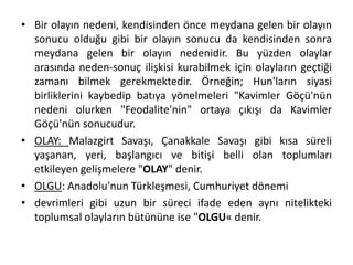 • Bir olayın nedeni, kendisinden önce meydana gelen bir olayın
sonucu olduğu gibi bir olayın sonucu da kendisinden sonra
meydana gelen bir olayın nedenidir. Bu yüzden olaylar
arasında neden-sonuç ilişkisi kurabilmek için olayların geçtiği
zamanı bilmek gerekmektedir. Örneğin; Hun'ların siyasi
birliklerini kaybedip batıya yönelmeleri "Kavimler Göçü'nün
nedeni olurken "Feodalite'nin" ortaya çıkışı da Kavimler
Göçü'nün sonucudur.
• OLAY: Malazgirt Savaşı, Çanakkale Savaşı gibi kısa süreli
yaşanan, yeri, başlangıcı ve bitişi belli olan toplumları
etkileyen gelişmelere "OLAY" denir.
• OLGU: Anadolu'nun Türkleşmesi, Cumhuriyet dönemi
• devrimleri gibi uzun bir süreci ifade eden aynı nitelikteki
toplumsal olayların bütününe ise "OLGU« denir.
 