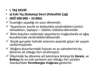 • I. TAŞ DEVRİ
• a) Eski Taş (Kabataş) Devri (Paleolitik Çağ)
• (MÖ 600.000 – 10.000):
 İnsanlığın yaşadığı en uzun dönemdir.
 Yaşamlarını avcılık ve balıkçılıkla sürdürdükleri,üretici
olmadıkları, toplayıcı – tüketici olduklarıdönemdir.
 İklim koşulları nedeniyle yaşamlarını mağaralarda ve ağaç
kovuklarında sürdürdükleridönemdir.
 Küçük guruplar halinde avlarının peşinde göçer bir yaşam
sürdürmüşlerdir.
 Mağara duvarlarındaki hayvan ve av sahnelerinin bu
döneme ait olduğu ileri sürülmüştür.
 Ülkemizde bu döneme ait kalıntılara Antalya’da Karain, ve
Belbaşı ile en eski yerleşim yeri olduğu ileri sürülen
İstanbul’daki Yarımburgaz mağarası gösterilir.
 