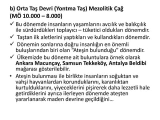 b) Orta Taş Devri (Yontma Taş) Mezolitik Çağ
(MÖ 10.000 – 8.000)
 Bu dönemde insanların yaşamlarını avcılık ve balıkçılık
ile sürdürdükleri toplayıcı – tüketici oldukları dönemdir.
 Taştan ilk aletlerini yaptıkları ve kullandıkları dönemdir.
 Dönemin sonlarına doğru insanlığın en önemli
buluşlarından biri olan “Ateşin bulunduğu” dönemdir.
 Ülkemizde bu döneme ait buluntulara örnek olarak
Ankara Macunçay, Samsun Tekkeköy, Antalya Beldibi
mağarası gösterilebilir.
• Ateşin bulunması ile birlikte insanların soğuktan ve
vahşi hayvanlardan korunduklarını, karanlıktan
kurtulduklarını, yiyeceklerini pişirerek daha lezzetli hale
getirdiklerini ayrıca ilerleyen dönemde ateşten
yararlanarak maden devrine geçildiğini…
 