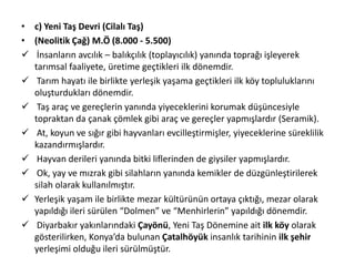• c) Yeni Taş Devri (Cilalı Taş)
• (Neolitik Çağ) M.Ö (8.000 - 5.500)
 İnsanların avcılık – balıkçılık (toplayıcılık) yanında toprağı işleyerek
tarımsal faaliyete, üretime geçtikleri ilk dönemdir.
 Tarım hayatı ile birlikte yerleşik yaşama geçtikleri ilk köy topluluklarını
oluşturdukları dönemdir.
 Taş araç ve gereçlerin yanında yiyeceklerini korumak düşüncesiyle
topraktan da çanak çömlek gibi araç ve gereçler yapmışlardır (Seramik).
 At, koyun ve sığır gibi hayvanları evcilleştirmişler, yiyeceklerine süreklilik
kazandırmışlardır.
 Hayvan derileri yanında bitki liflerinden de giysiler yapmışlardır.
 Ok, yay ve mızrak gibi silahların yanında kemikler de düzgünleştirilerek
silah olarak kullanılmıştır.
 Yerleşik yaşam ile birlikte mezar kültürünün ortaya çıktığı, mezar olarak
yapıldığı ileri sürülen “Dolmen” ve “Menhirlerin” yapıldığı dönemdir.
 Diyarbakır yakınlarındaki Çayönü, Yeni Taş Dönemine ait ilk köy olarak
gösterilirken, Konya’da bulunan Çatalhöyük insanlık tarihinin ilk şehir
yerleşimi olduğu ileri sürülmüştür.
 