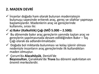 2. MADEN DEVRİ
 İnsanlar doğada ham olarak bulunan madeniateşin
bulunuşu sayesinde eriterek araç, gereç ve silahlar yapmaya
başlamışlardır. Madenlerin araç ve gereçlerinde
kullanımı, sırası ile:
 a) Bakır (Kalkolitik) Çağı (MÖ 5.000 – 2.500):
 Bu dönemde bakır araç gereçlerin yanında taştan araç ve
gereçlerin yapılmasınada devam edildiğinden Bakır – Taş
Çağı olarak da adlandırılmaktadır.
 Doğada bol miktarda bulunması ve kolay işlenir olması
nedeniyle insanların araç gereçlerinde ilk kullandıkları
maden olmuştur.
 Çorum’da Alacahöyük, Denizli’de
Beycesultan, Çanakkale’de Truva bu dönemi aydınlatan en
önemli merkezlerdir.
 