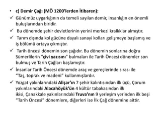 • c) Demir Çağı (MÖ 1200’lerden İtibaren):
 Günümüz uygarlığının da temeli sayılan demir, insanlığın en önemli
buluşlarından biridir.
 Bu dönemde şehir devletlerinin yerini merkezi krallıklar almıştır.
 Tarım dışında kol gücüne dayalı sanayi kolları gelişmeye başlamış ve
iş bölümü ortaya çıkmıştır.
 Tarih öncesi dönemin son çağıdır. Bu dönemin sonlarına doğru
Sümerlilerin “çivi yazısını” bulmaları ile Tarih Öncesi dönemler son
bulmuş ve Tarih Çağları başlamıştır.
 İnsanlar Tarih Öncesi dönemde araç ve gereçlerinde sırası ile
“Taş, toprak ve madeni” kullanmışlardır.
 Yozgat yakınlarındaki Alişar’ın 7 şehir kalıntısından ilk üçü, Çorum
yakınlarındaki Alacahöyük’ün 4 kültür tabakasından ilk
ikisi, Çanakkale yakınlarındaki Truva’nın 9 yerleşim yerinden ilk beşi
“Tarih Öncesi” dönemlere, diğerleri ise İlk Çağ dönemine aittir.
 