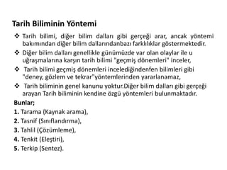 Tarih Biliminin Yöntemi
 Tarih bilimi, diğer bilim dalları gibi gerçeği arar, ancak yöntemi
bakımından diğer bilim dallarındanbazı farklılıklar göstermektedir.
 Diğer bilim dalları genellikle günümüzde var olan olaylar ile u
uğraşmalarına karşın tarih bilimi "geçmiş dönemleri" inceler,
 Tarih bilimi geçmiş dönemleri incelediğindenfen bilimleri gibi
"deney, gözlem ve tekrar"yöntemlerinden yararlanamaz,
 Tarih biliminin genel kanunu yoktur.Diğer bilim dalları gibi gerçeği
arayan Tarih biliminin kendine özgü yöntemleri bulunmaktadır.
Bunlar;
1. Tarama (Kaynak arama),
2. Tasnif (Sınıflandırma),
3. Tahlil (Çözümleme),
4. Tenkit (Eleştiri),
5. Terkip (Sentez).
 
