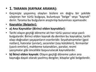 • 1. TARAMA (KAYNAK ARAMA):
• Geçmişte yaşanmış olayları bizlere en doğru bir şekilde
ulaştıran her türlü bulguya, buluntuya "belge" veya "kaynak"
denir. Tarama bu bulguların araştırılıp bulunması aşamasıdır.
• Kaynaklar (Belgeler):
• a) Ana Kaynaklar (Birinci elden kaynaklar):
• Tarihi olayın geçtiği döneme ait her türlü yazısız veya yazılı
bulgulardır. Birinci elden kaynak da denilen bu kaynaklar, tarihi
olayı doğrudan yaşayanların eserleridir. Seyahatnameler (gezi
notları), hatıralar (anılar), secereler (soy kütükleri), fermanlar
(yazılı emirler), mahkeme tutanakları, paralar, resmi
yazışmalar gibi öncelikle başvurulacak kaynaklardır.
• b) İkinci elden kaynak: Olayın geçtiği döneme yakın ana
kaynağa dayalı olarak yazılmış dergiler, kitaplar gibi belgelerdir.
 