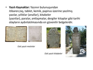 • Yazılı Kaynaklar: Yazının bulunuşundan
itibaren,taş, tablet, kemik, papirus üzerine yazılmış
yazılar, yıllıklar (anallar), kitabeler
(yazıtlar), paralar, antlaşmalar, dergiler kitaplar gibi tarihi
olayların aydınlatılmasında en güvenilir belgelerdir.
Eski yazılı metinler
Eski yazılı kitabeler
 