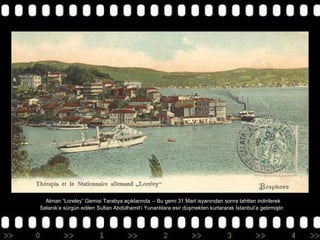 Alman “Loreley” Gemisi Tarabya açıklarında – Bu gemi 31 Mart isyanından sonra tahttan indirilerek
Selanik’e sürgün edilen Sultan Abdülhamit’i Yunanlılara esir düşmekten kurtararak İstanbul’a getirmiştir.

 