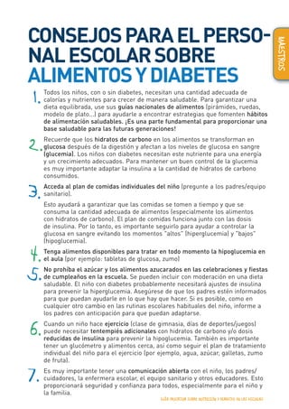 CONSEJOSPARAELPERSO-
NALESCOLARSOBRE
ALIMENTOSYDIABETES	
Todos los niños, con o sin diabetes, necesitan una cantidad adecuada de
calorías y nutrientes para crecer de manera saludable. Para garantizar una
dieta equilibrada, use sus guías nacionales de alimentos (pirámides, ruedas,
modelo de plato...) para ayudarle a encontrar estrategias que fomenten hábitos
de alimentación saludables. ¡Es una parte fundamental para proporcionar una
base saludable para las futuras generaciones!
Recuerde que los hidratos de carbono en los alimentos se transforman en
glucosa después de la digestión y afectan a los niveles de glucosa en sangre
(glucemia). Los niños con diabetes necesitan este nutriente para una energía
y un crecimiento adecuados. Para mantener un buen control de la glucemia
es muy importante adaptar la insulina a la cantidad de hidratos de carbono
consumidos.
Acceda al plan de comidas individuales del niño (pregunte a los padres/equipo
sanitario).
Esto ayudará a garantizar que las comidas se tomen a tiempo y que se
consuma la cantidad adecuada de alimentos (especialmente los alimentos
con hidratos de carbono). El plan de comidas funciona junto con las dosis
de insulina. Por lo tanto, es importante seguirlo para ayudar a controlar la
glucosa en sangre evitando los momentos "altos" (hiperglucemia) y "bajos"
(hipoglucemia).
Tenga alimentos disponibles para tratar en todo momento la hipoglucemia en
el aula (por ejemplo: tabletas de glucosa, zumo)
No prohíba el azúcar y los alimentos azucarados en las celebraciones y fiestas
de cumpleaños en la escuela. Se pueden incluir con moderación en una dieta
saludable. El niño con diabetes probablemente necesitará ajustes de insulina
para prevenir la hiperglucemia. Asegúrese de que los padres estén informados
para que puedan ayudarle en lo que hay que hacer. Si es posible, como en
cualquier otro cambio en las rutinas escolares habituales del niño, informe a
los padres con anticipación para que puedan adaptarse.
Cuando un niño hace ejercicio (clase de gimnasia, días de deportes/juegos)
puede necesitar tentempiés adicionales con hidratos de carbono y/o dosis
reducidas de insulina para prevenir la hipoglucemia. También es importante
tener un glucómetro y alimentos cerca, así como seguir el plan de tratamiento
individual del niño para el ejercicio (por ejemplo, agua, azúcar, galletas, zumo
de fruta).
Es muy importante tener una comunicación abierta con el niño, los padres/
cuidadores, la enfermera escolar, el equipo sanitario y otros educadores. Esto
proporcionará seguridad y confianza para todos, especialmente para el niño y
la familia.
1.
2.
3.
4.
5.
6.
7.
GUÍA EDUCATIVA SOBRE NUTRICIÓN Y DIABETES EN LAS ESCUELAS 17
MAESTROS
 