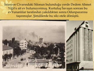 İstasyon Civarındaki Silonun bulunduğu yerde Dedem Ahmet
Yiğit’e ait ev bulunuyormuş. Kurtuluş Savaşın sonrası bu
evYunanlılar tarafından yakıldıktan sonra Odunpazarına
taşınmışlar. Şimdilerde bu silo otele dönüştü.
 