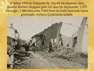 20 Şubat 1956'da Eskişehir'de büyük bir deprem oldu.
Şiddeti Richter ölçeğine göre 6,0 olan bu depremde, 1.379
bina ağır, 1.486 bina orta, 9.862 bina da hafif derecede hasar
görmüştü. Aylarca Çadırlarda kaldık.
 