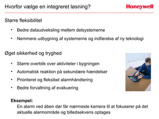 Hvorfor vælge en integreret løsning?

Større fleksibilitet
   •   Bedre dataudveksling mellem delsystemerne
   •   Nemmere udbygning af systemerne og indførelse af ny teknologi


Øget sikkerhed og tryghed

   •   Større overblik over aktiviteter i bygningen
   •   Automatisk reaktion på sekundære hændelser
   •   Prioriteret og fleksibel alarmhåndtering
   •   Bedre forvaltning af evakuering

   Eksempel:
     En alarm ved åben dør får nærmeste kamera til at fokuserer på det
     aktuelle alarmområde og billedsekvens optages
 