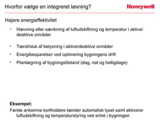 Hvorfor vælge en integreret løsning?

Højere energieffektivitet
  •   Hævning eller sænkning af luftudskiftning og temperatur i aktive/
      deaktive områder

  •   Tænd/sluk af belysning i aktive/deaktive områder
  •   Energibesparelser ved optimering bygningens drift
  •   Planlægning af bygningstilstand (dag, nat og helligdage)




  Eksempel:
  Første ankomne kortholdere tænder automatisk lyset samt aktiverer
     luftudskiftning og temperaturstyring ved entré i bygningen
 