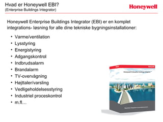 Hvad er Honeywell EBI?
(Enterprise Buildings Integrator)


 Honeywell Enterprise Buildings Integrator (EBI) er en komplet
 integrations- løsning for alle dine tekniske bygningsinstallationer:
   •   Varme/ventilation
   •   Lysstyring
   •   Energistyring
   •   Adgangskontrol
   •   Indbrudsalarm
   •   Brandalarm
   •   TV-overvågning
   •   Højttaler/varsling
   •   Vedligeholdelsesstyring
   •   Industriel proceskontrol
   •   m.fl…
 