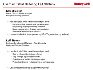 Hvem er Eskild Beiter og Leif Sletten?

  Eskild Beiter
  Nordic District General Manager
  Honeywell Building Solutions


   – Har de sidste 20 år været beskæftiget med:
       • Generel ledelse, salgsledelse, projektledelse,
         projektering og programmering, indenfor:
         Bygningsautomation, Trådløs kommunikation,
         Miljøteknik og Industriel automation
   – Uddannet stærkstrømsingeniør og HD i ”Organisation og ledelse”


  Leif Sletten
  Business Development Manager - Fire & Security
  Honeywell Building Solutions


   – Har de sidste 20 år været beskæftiget med:
       • Salg af integrerede sikringssystemer
       • Salg sikrings- og fiberoptisk udstyr
       • Produktansvar for bl.a. sikringsprodukter
       • Projektkoordinering ved etablering af sikringsanlæg


   – Uddannet elektriker og svagstrømsingeniør
 
