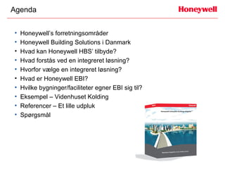 Agenda


•   Honeywell’s forretningsområder
•   Honeywell Building Solutions i Danmark
•   Hvad kan Honeywell HBS’ tilbyde?
•   Hvad forstås ved en integreret løsning?
•   Hvorfor vælge en integreret løsning?
•   Hvad er Honeywell EBI?
•   Hvilke bygninger/faciliteter egner EBI sig til?
•   Eksempel – Videnhuset Kolding
•   Referencer – Et lille udpluk
•   Spørgsmål
 