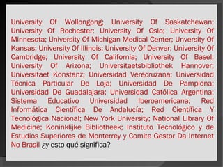 University Of Wollongong; University Of Saskatchewan; University Of Rochester; University Of Oslo; University Of Minnesota; University Of Michigan Medical Center; Unversity Of Kansas; University Of Illinois; University Of Denver; University Of Cambridge; University Of California; University Of Basel; University Of Arizona; Universitaetsbibliothek Hannover; Universitaet Konstanz; Universidad Verecruzana; Universidad Técnica Particular De Loja; Universidad De Pamplona; Universidad De Guadalajara; Universidad Católica Argentina; Sistema Educativo Universidad Iberoamericana; Red Informática Científica De Andalucía; Red Científica Y Tecnológica Nacional; New York University; National Library Of Medicine; Koninklijke Bibliotheek; Instituto Tecnológico y de Estudios Superiores de Monterrey y Comite Gestor Da Internet No Brasil  ¿y esto qué significa? 