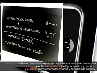 e-skills : habilidades para aplicar conocimientos y utilizar el  know-how  para resolver problemas  cognitivos  (de lógica, intuitivos y creativos)  y  prácticos  (aprovechando los recursos y herramientas digitales). 