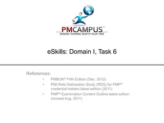 PMCAMPUS.com > eSkills
eSkills: Domain I, Task 6
References:
• PMBOK® Fifth Edition (Dec. 2012)
• PMI Role Delineation Study (RDS) for PMP®
credential holders latest edition (2011)
• PMP® Examination Content Outline latest edition
(revised Aug. 2011)
 