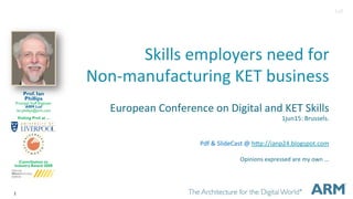 1
Skills&employers&need&for&
Non1manufacturing&KET&business&
European&Conference&on&Digital&and&KET&Skills&
1jun15:&Brussels.&
&
&
Pdf&&&SlideCast&@&hGp://ianp24.blogspot.com&
&
Opinions&expressed&are&my&own&...&
&
&
Prof. Ian
Phillips
Principal Staff Engineer
ARM Ltd
ian.phillips@arm.com
Visiting Prof. at ...
Contribution to
Industry Award 2008
1v0
 