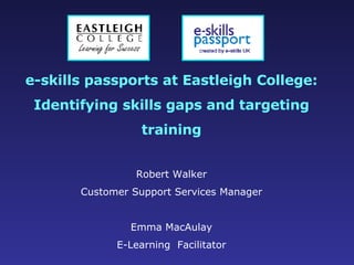 e-skills passports at Eastleigh College: Identifying skills gaps and targeting training Robert Walker Customer Support Services Manager Emma MacAulay E-Learning  Facilitator 