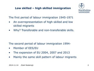 Low skilled – high skilled immigration 
The first period of labour immigration 1945-1971 
• An overrepresentation of high skilled and low 
skilled migrants 
• Why? Transferable and non-transferable skills. 
The second period of labour immigration 1994- 
• Member of EES/EU 
• The expansion of EU 2004, 2007 and 2013 
• Mainly the same skill pattern of labour migrants 
2014-11-14 /Eskil Wadensjö 2 
 