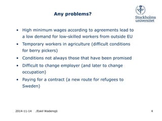Any problems? 
• High minimum wages according to agreements lead to 
a low demand for low-skilled workers from outside EU 
• Temporary workers in agriculture (difficult conditions 
for berry pickers) 
• Conditions not always those that have been promised 
• Difficult to change employer (and later to change 
occupation) 
• Paying for a contract (a new route for refugees to 
Sweden) 
2014-11-14 /Eskil Wadensjö 4 
